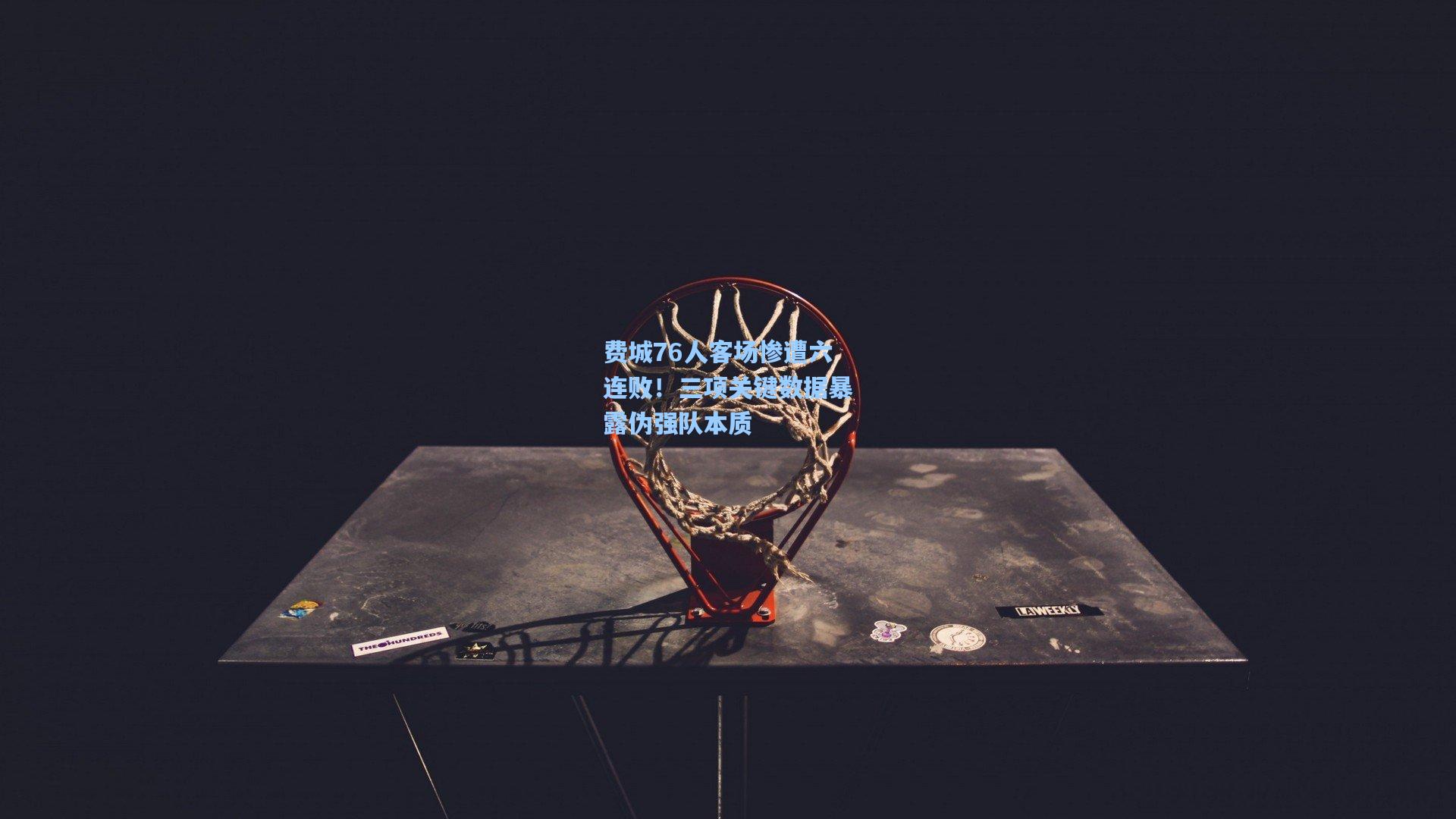 费城76人客场惨遭六连败!三项关键数据暴露伪强队本质